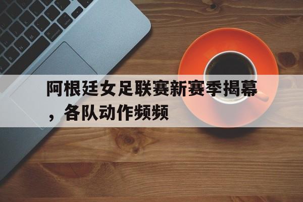 关于阿根廷女足联赛新赛季揭幕，各队动作频频的信息